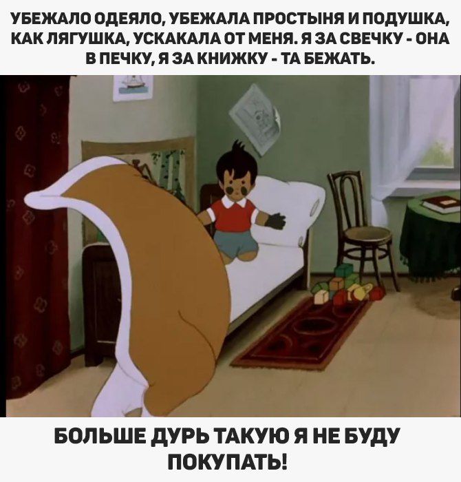 УБЕЖАЛО ОДЕЯЛО, УБЕЖАЛА ПРОСТЫНЯ И ПОДУШКА, КАК ЛЯГУШКА, УСКАКАЛА ОТ МЕНЯ. Я ЗА СВЕЧКУ - ОНА В ПЕЧКУ, Я ЗА КНИЖКУ - ТА БЕЖАТЬ. БОЛЬШЕ ДУРЬ ТАКУЮ Я НЕ БУДУ ПОКУПАТЬ!