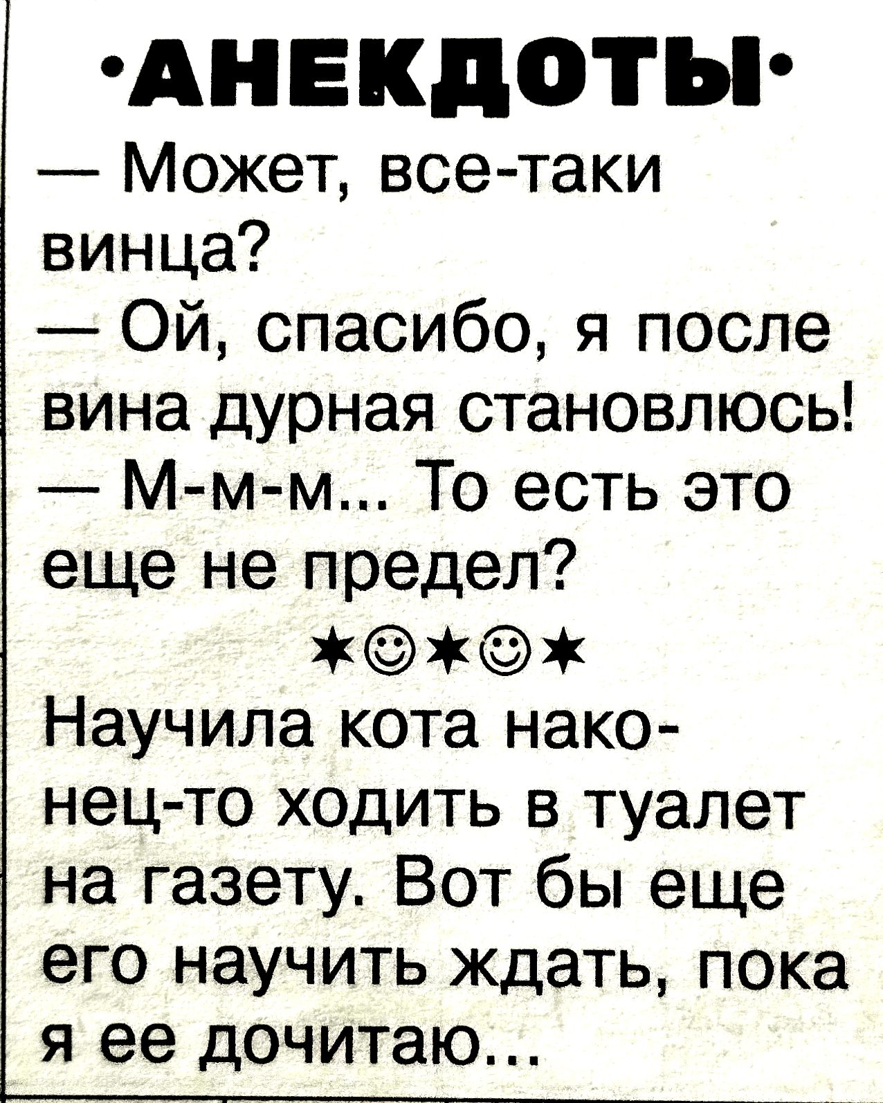 АНЕКДОТЫ
— Может, все-таки винца?
— Ой, спасибо, я после вина дурная становлюсь!
— М-м-м... То есть это еще не предел?
★☺☺★
Научила кота наконец-то ходить в туалет на газету. Вот бы еще его научить ждать, пока я её дочитаю...