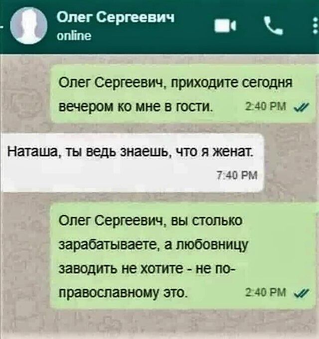 Олег Сергеевич online\n\u041eлег Сергеевич, приходите сегодня вечером ко мне в гости.\nНаташа, ты ведь знаешь, что я женат\nОлег Сергеевич, вы столько зарабатываете, а любовницу заводить не хотите - не православному это.