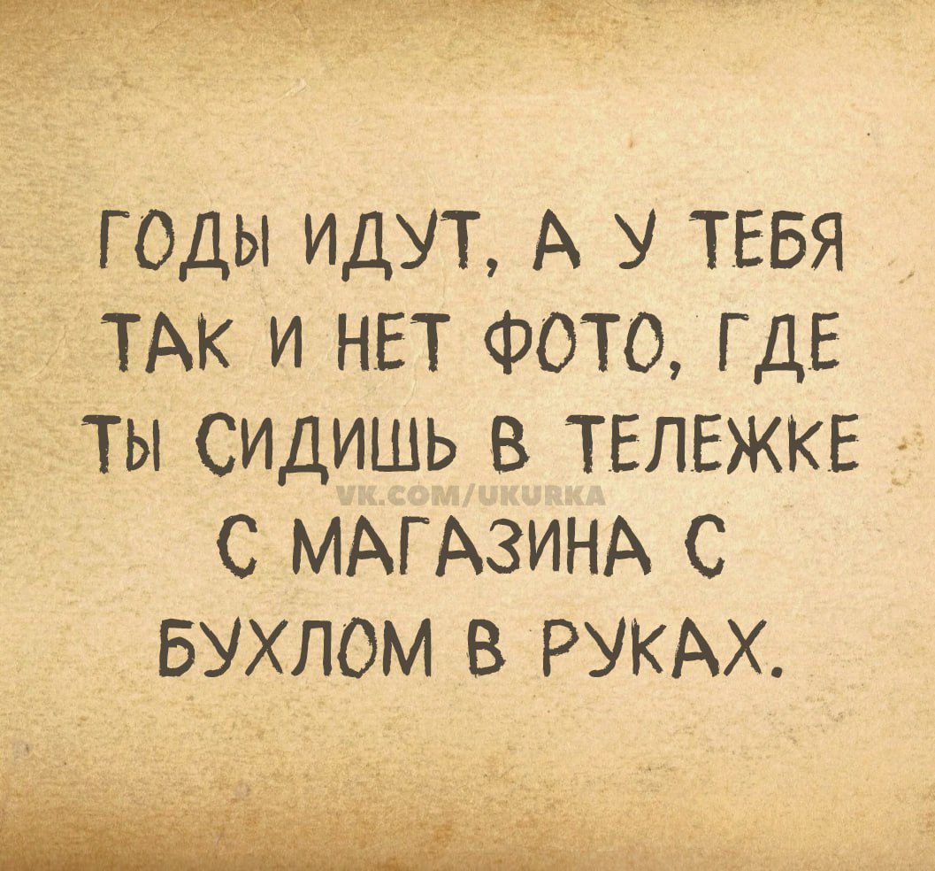 ГОДЫ ИДУТ, А У ТЕБЯ ТАК И НЕТ ФОТО, ГДЕ ТЫ СИДИШЬ В ТЕЛЕЖКЕ С МАГАЗИНА С БУХЛОМ В РУКАХ.
