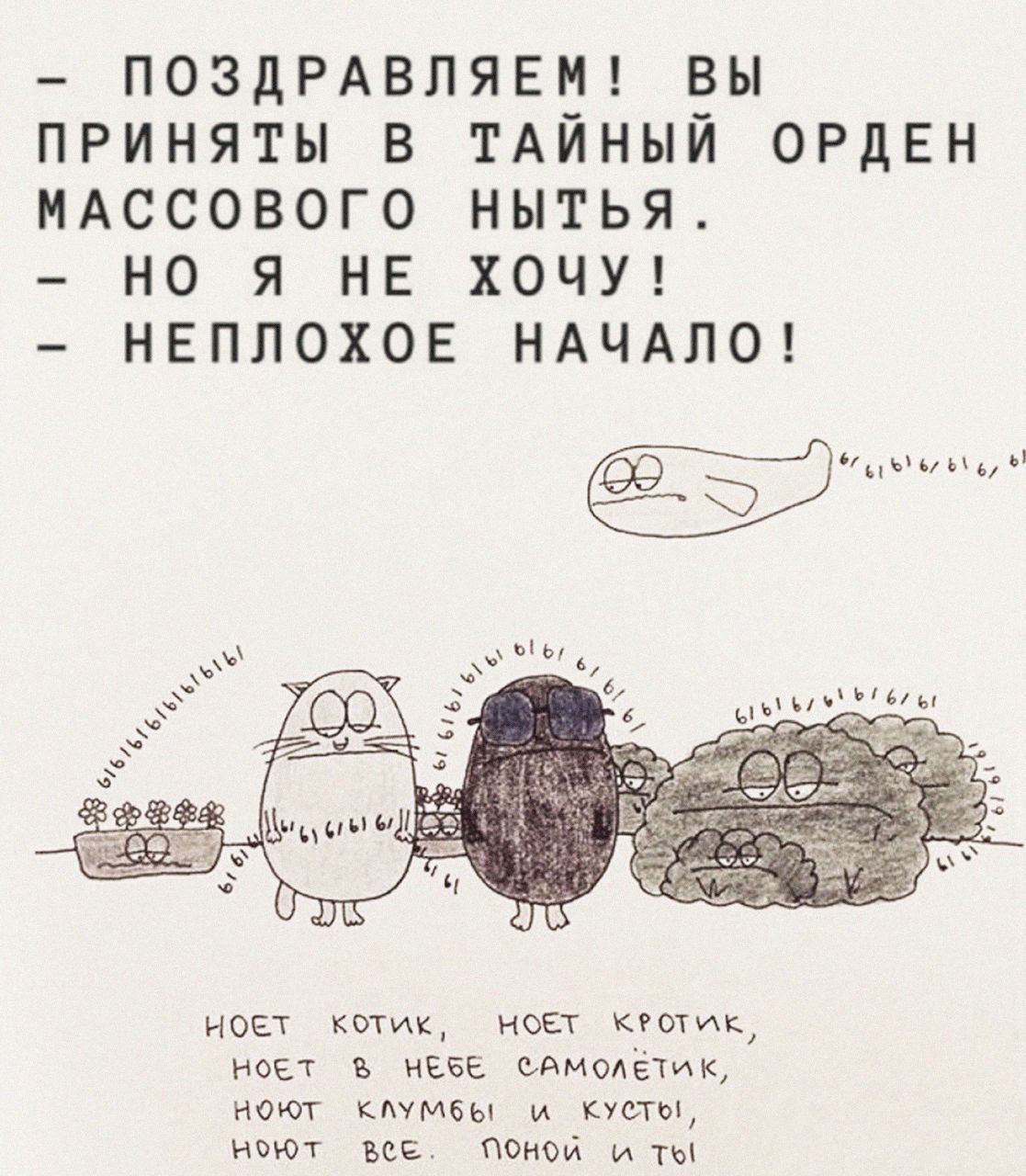 — ПОЗДРАВЛЯЕМ! ВЫ ПРИНЯТЫ В ТАЙНЫЙ ОРДЕН МАССОВОГО НЫТЬЯ. — НО Я НЕ ХОЧУ! — НЕПЛОХОЕ НАЧАЛО! НОЕТ КОТИК, НОЕТ КОТИК, НОЕТ В НЕБЕ САМОЛЕТЫ, НОЮТ КЛУМБЫ И КУСТЫ, НОЮТ ВСЕ. ПОЛНОЙ И ТЫ