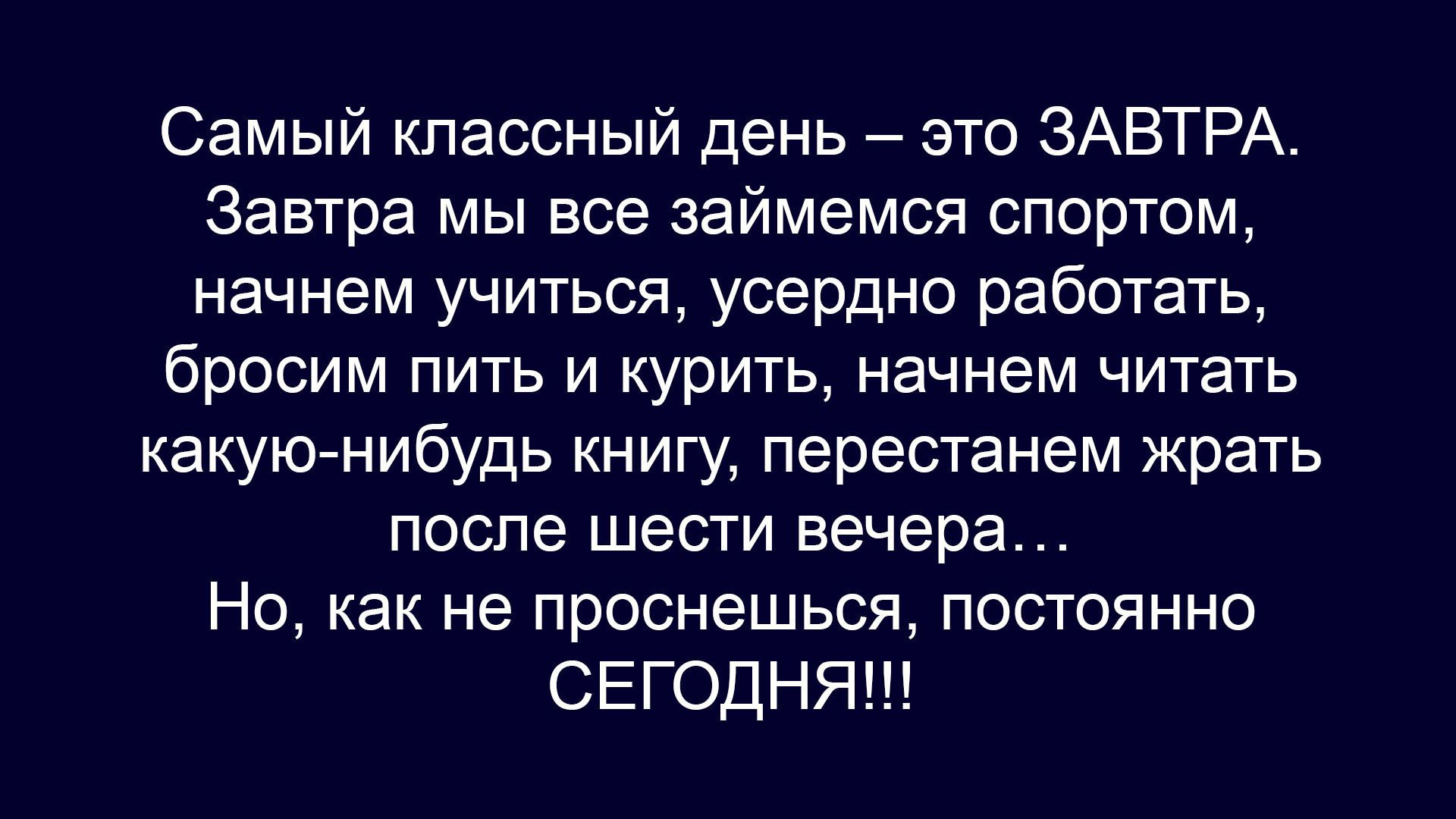 Самый классный день – это ЗАВТРА. Завтра мы все займемся спортом, начнем учиться, усердно работать, бросим пить и курить, начнем читать какую-нибудь книгу, перестанем жрать после шести вечера... Но, как не проснешься, постоянно СЕГОДНЯ!