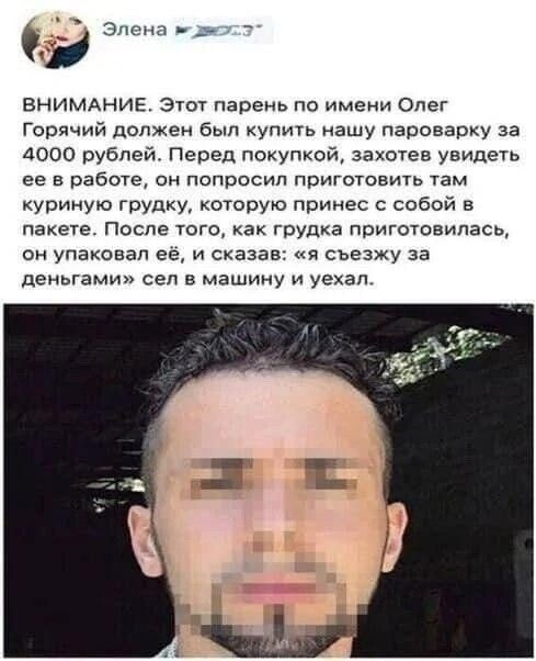 ВНИМАНИЕ. Этот парень по имени Олег Горячий должен был купить нашу паровую за 4000 рублей. Перед покупкой, захотев увидеть её в работе, он попросил приготовить там куриную грудку, которую принёс с собой в пакетe. После того, как грудка приготовилась, он упаковaл её, и сказал: «я съезжу за деньгами» сел в машину и уехал.