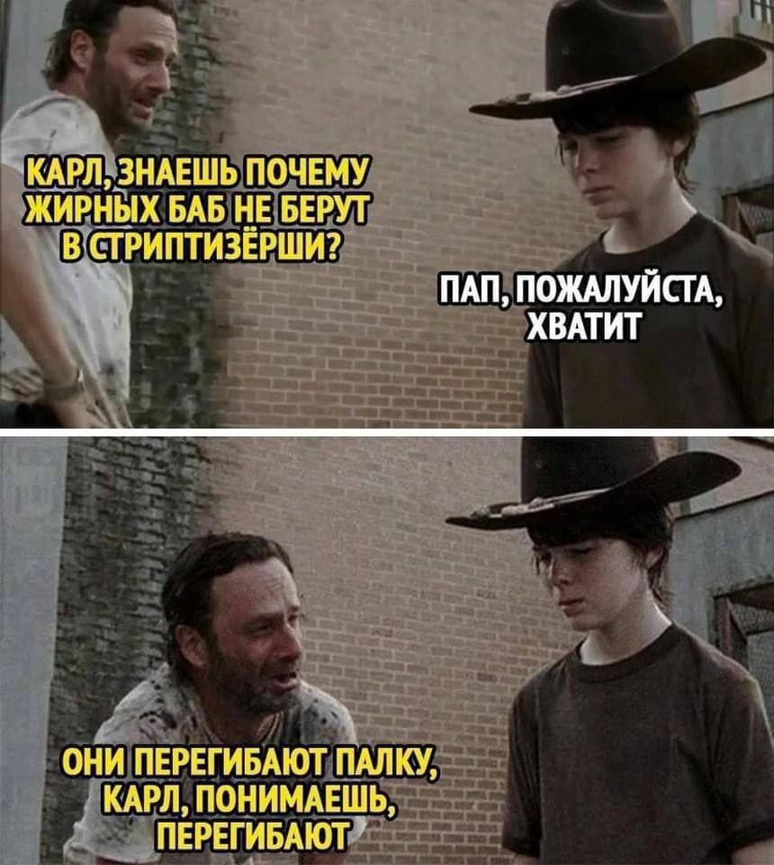 КАРЛ, ЗНАЕШЬ ПОЧЕМУ ЖИРНЫХ БАБ НЕ БЕРУТ В СРИТПТИЗЁРШИ?
ПАП, ПОЖАЛУЙСТА, ХВАТИТ
ОНИ ПЕРЕГИБАЮТ ПАЛКУ, КАРЛ, ПОНИМАЕШЬ, ПЕРЕГИБАЮТ