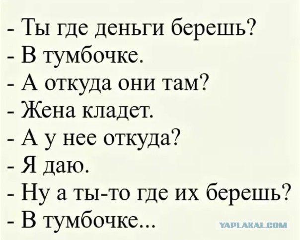 - Ты где деньги бережёшь?
- В тумбочке.
- А откуда они там?
- Жена кладёт.
- А у нее откуда?
- Я даю.
- Ну а ты-то где их бережешь?
- В тумбочке...