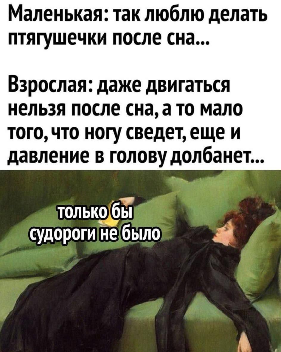 Маленькая: так люблю делать птягуешечки после сна... 
Взрослая: даже двигаться нельзя после сна, а то мало того что ногу сведет, еще и давление в голову долбанет... 
только бы судороги не было