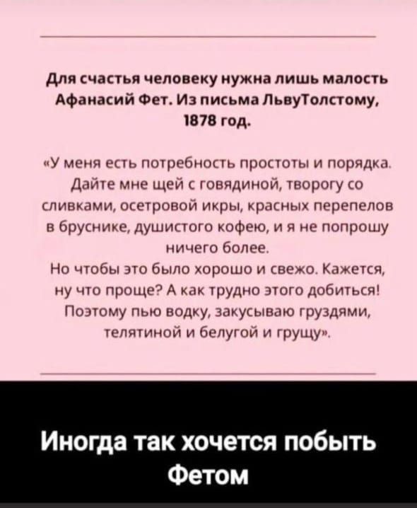 Для счастья человеку нужна лишь малость Афанасий Фет. Из письма Льву Толстому, 1878 год.

«У меня есть потребность простоты и порядка. Дайте мне щей с говядиной, творогу со сливками, осетровой икры, красных перьев в бруснике, душистого кофе, и я не попрошу ничего более. Но чтобы это было хорошо и свежо. Кажется, ну что проще? А как трудно этого доб