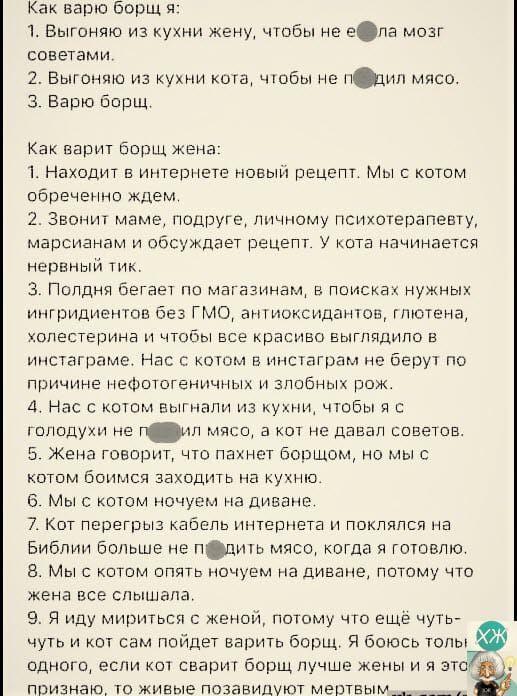 Как варю борщ я:
1. Выгоняю из кухни жену, чтобы не ела мозг советами.
2. Выгоняю из кухни кота, чтобы не мешал мне.
3. Варю борщ.

Как варит борщ жена:
1. Находит в интернете новый рецепт. Мы с котом обрезано ждём.
2. Звонит маме, подруге, личному психотерапевту, марсианам и обсуждает рецепт. У кота начинается нервный тик.
3. Поднял бегает по мага