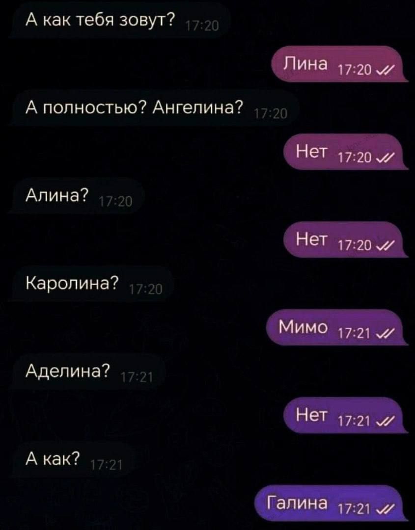 А как тебя зовут? 17:20
А полностью? Ангелина? 17:20
Лина 17:20 ✓
Алина? 17:20
Нет 17:20 ✓
Каролина? 17:20
Мимо 17:21 ✓
Аделина? 17:21
Нет 17:21 ✓
А как? 17:21
Галина 17:21