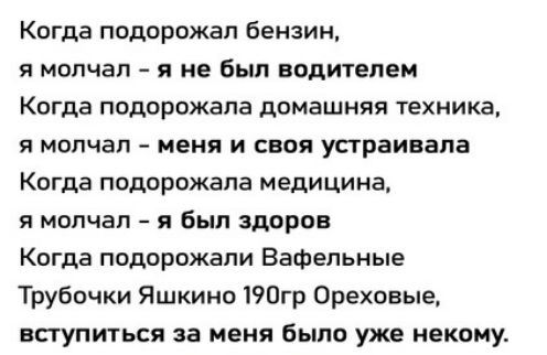Когда подорожал бензин,
я молчал – я не был водителем
Когда подорожала домашняя техника,
я молчал – меня и своя устраивала
Когда подорожала медицина,
я молчал – я был здоров
Когда подорожали Вафельные
Трубочки Яшкино 190гр Ореховые,
вступиться за меня было уже некому.