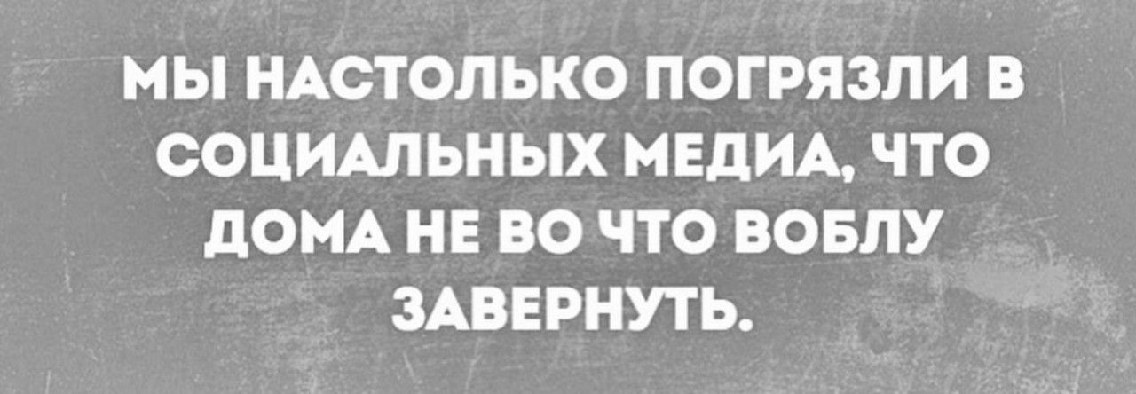 МЫ НАСТОЛЬКО ПОГРЯЗЛИ В СОЦИАЛЬНЫХ МЕДИА, ЧТО ДОМА НЕ ВО ЧТО БОВЛУ ЗАВЕРНУТЬ.