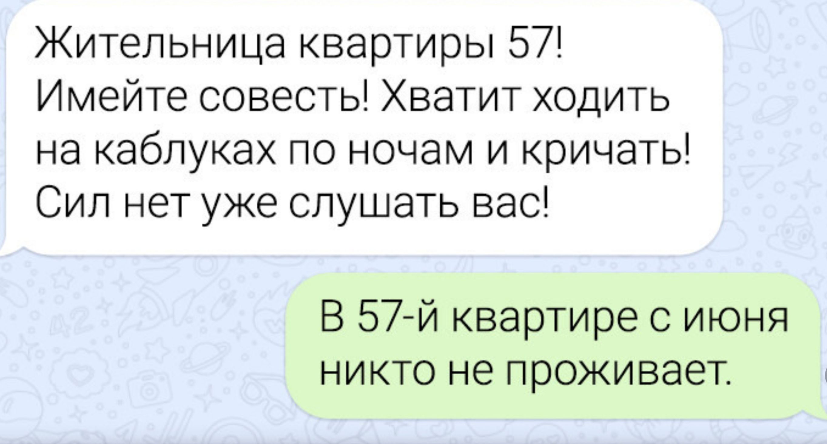 Жительница квартиры 57! Имейте совесть! Хватит ходить на каблуках по ночам и кричать! Сил нет уже слушать вас! В 57-й квартире с июня никто не проживает.
