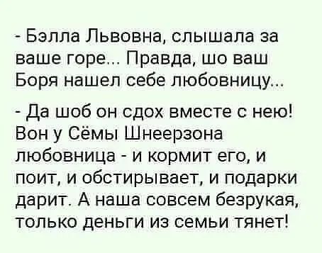 - Бэлла Львовна, слышала за ваше горе... Правда, шо ваш Боря нашел себе любовницу...
- Да шо он сдох вместе с нею! Вон у Сёмь Шнеерзона любовница - и кормит его, и поит, и обстирывает, и подарки дарит. А наша совсем безрукая, только деньги из семьи тянут!