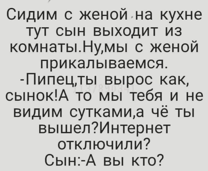 Сидим с женой на кухне тут сын выходит из комнаты. Ну,мы с женой прикалываемся. -Пипец,ты вырос как, сынок! А то мы тебя и не видим сутками,а чё ты вышел?Интернет отключили? Сын:А вы кто?
