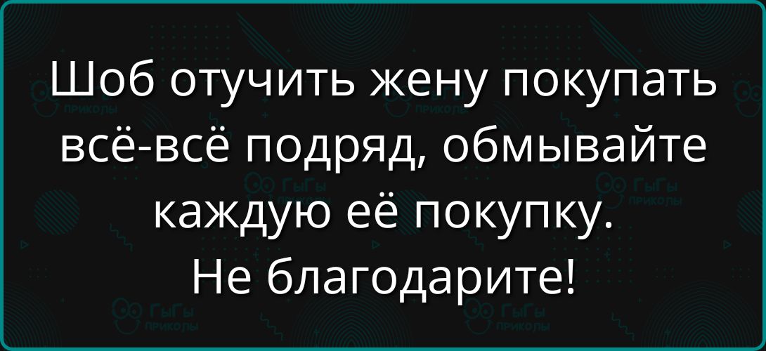 Шоб отучить жену покупать всё-всё подряд, обмывайте каждую её покупку. Не благодарите!\nSession ID: 1027414.