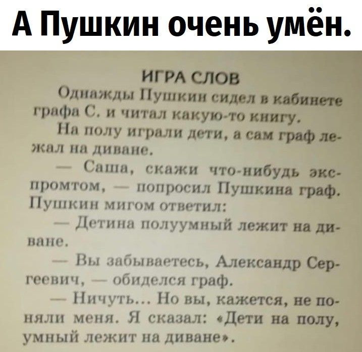 А Пушкин очень умён.
ИГРА СЛОВ
Однажды Пушкин сидел в кабинете графа С. и читал какую-то книгу.
На полу играли дети, а сам граф лежал на диване.
— Саша, скажи что-нибудь экспромтом, — попросил Пушкин граф.
Пушкин мигом ответил:
— Детина полумумый лежит на диване.
— Вы забываетесь, Александр Сергеевич, — обиделся граф.
— Ничуть... Но вы, кажется, не
