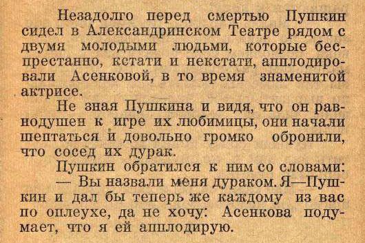 Незадолго перед смертью Пушкин сидел в Александринском театре рядом с двумя молодыми людьми, которые беспрестанно, кстати и нетстaли аплодировали Асеньковой, в то время знаменитой актрисе. 
Не зная Пушкина и видя, что он равнодушен к их игре любимым, они начали шептаться и довольно громко обронили, что соседи их дурак. 
Пушкин обратился к ним со сл