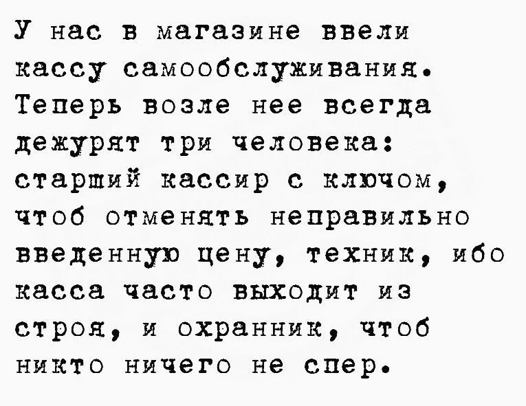 У нас в магазине ввели кассу самообслуживания. Теперь возле нее всегда дежурят три человека: старший кассир с ключом, чтоб отмeнуть неправильно введенную цену, техник, ибо касса часто выходит из строя, и охранник, чтоб никто ничего не спер.