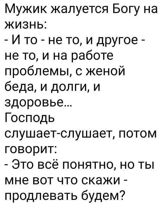 Мужик жалуется Богу на жизнь: - И то - не то, и другое - не то, и на работе проблемы, с женой беда, и долги, и здоровье... Господь слушает-слушает, потом говорит: - Это всё понятно, но ты мне вот что скажи - продлевать будем?