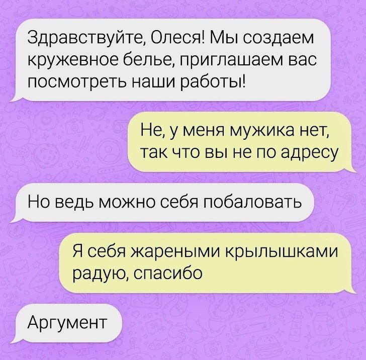 Здравствуйте, Олесия! Мы создаем кружевное белье, приглашаем вас посмотреть наши работы!\nНе, у меня мужика нет, так что вы не по адресу\nНо ведь можно себя побаловать\nЯ себя жареными крылышьками радую, спасибо\nАргумент