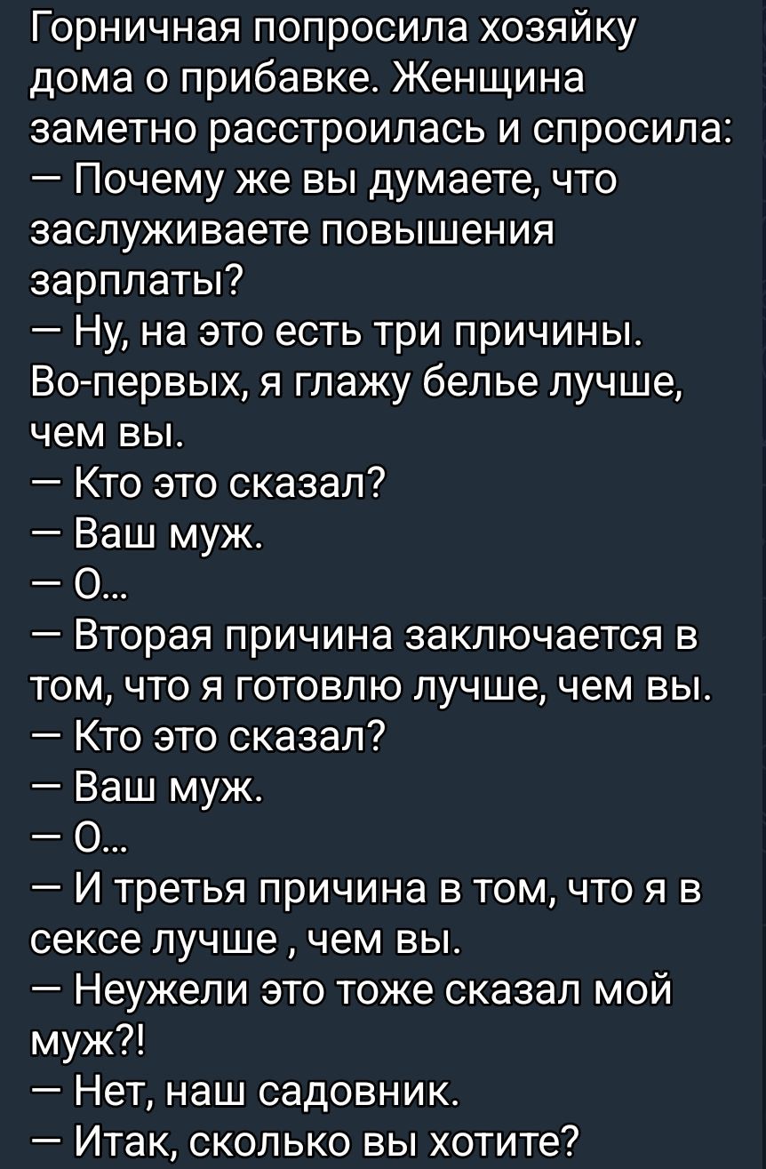 Горничная попросила хозяйку дома о прибавке. Женщина заметно расстроилась и спросила:
— Почему же вы думаете, что заслуживаете повышения зарплаты?
— Ну, на это есть три причины.
Во-первых, я глажу бельё лучше, чем вы.
— Кто это сказал?
— Ваш муж.
— О...
— Вторая причина заключается в том, что я готовлю лучше, чем вы.
— Кто это сказал?
— Ваш муж.
— 