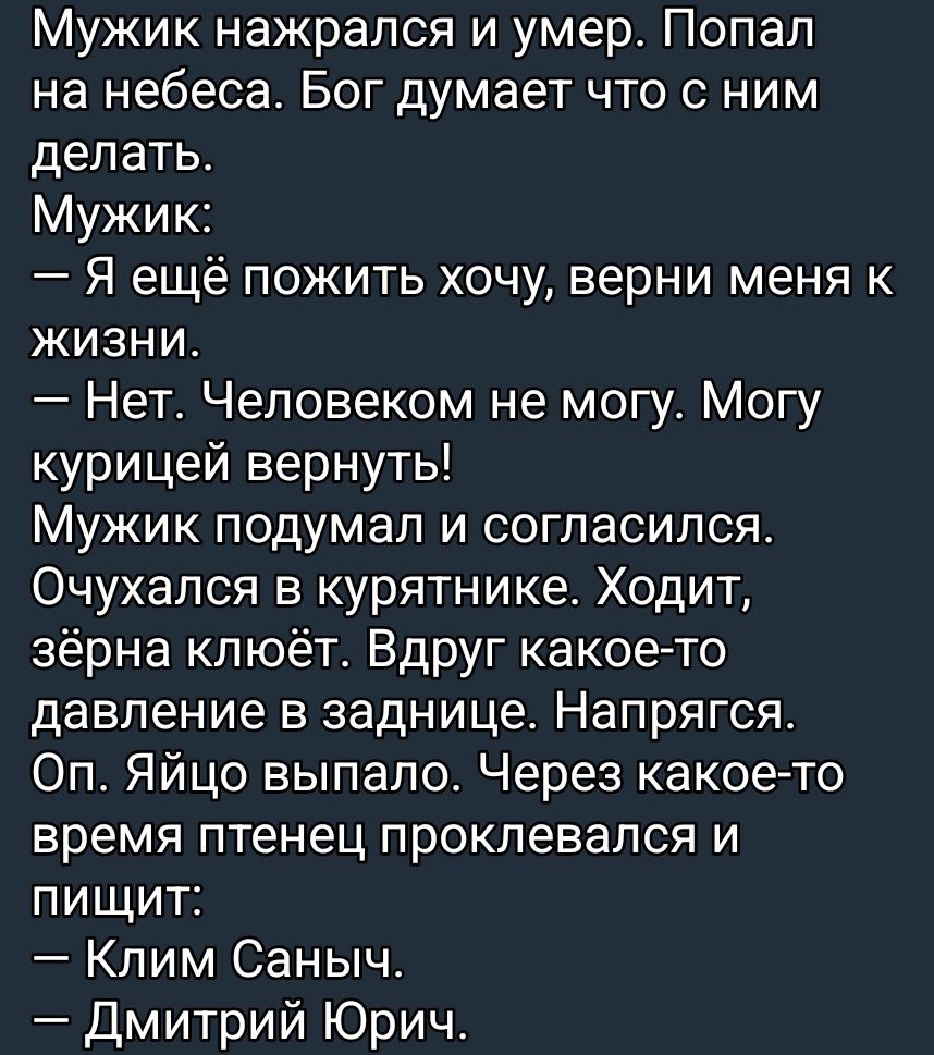 Мужик нажрался и умер. Попал на небеса. Бог думает что с ним делать.
Мужик:
— Я ещё пожить хочу, верни меня к жизни.
— Нет. Человеком не могу. Могу курицей вернуть!
Мужик подумал и согласился. Очухался в курятнике. Ходит зёрна клюёт. Вдруг какое-то давление в заднице. Напрягся. Оп. Яйцо выпало. Через какое-то время птенец проклевался и пищит:
— Кли