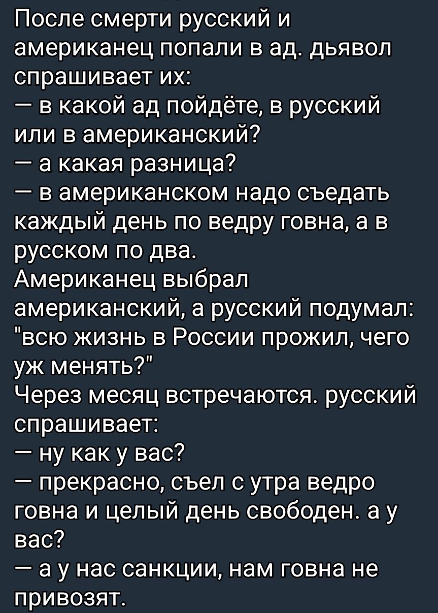 После смерти русский и американец попали в ад. Дьявол спрашивает их:
— в какой ад пойдёте, в русский или в американский?
— а какая разница?
— в американском надо съедать каждый день по ведру говна, а в русском по два.
Американец выбрал американский, а русский подумал: 
