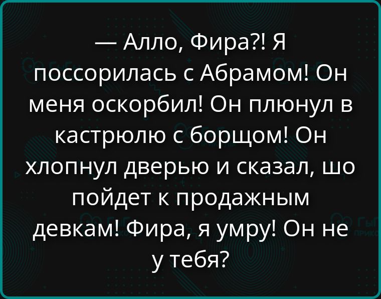— Алло, Фира?! Я поссорилась с Абрамом! Он меня оскорбил! Он плюнул в кастрюлю с борщом! Он хлопнул дверью и сказал, что пойдет к продажным девкам! Фира, я умру! Он не у тебя?