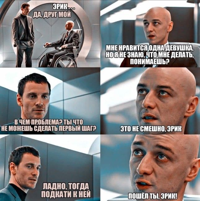 Эрик... да, друг мой
мне нравится одна девушка, но я не знаю, что мне делать, понимаешь?
В чем проблема? ты что не можешь сделать первый шаг?
Это не смешно, Эрик
Ладно, тогда подкатки к ней
Пошёл ты, Эрик!