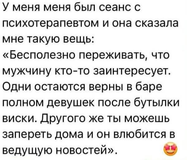 У меня был сеанс с психотерапевтом, и она сказала мне такую вещь: «Бесполезно переживать, что мужчина кого-то заинтересуется. Одни остаются верны в баре полном девушек после бутылки виски. Другого же ты можешь запереть дома и он влюбится в ведущую новостей».