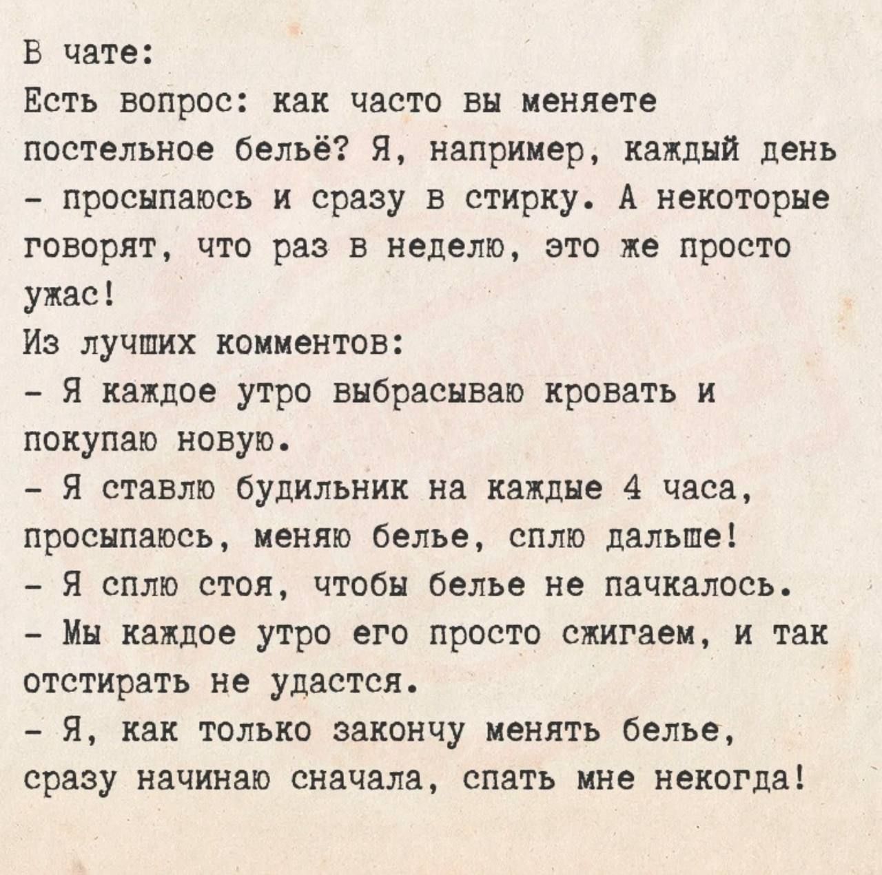 В чате:
Есть вопрос: как часто вы меняете постельное бельё? Я, например, каждый день - просыпаюсь и сразу в стирку. А некоторые говорят, что раз в неделю, это же просто ужас!
Из лучших комментариев:
- Я каждое утро выбрасываю кровать и покупаю новую.
- Я ставлю будильник на каждые 4 часа, просыпаюсь, меняю белье, сплю дальше!
- Я сплю стоя, чтобы б