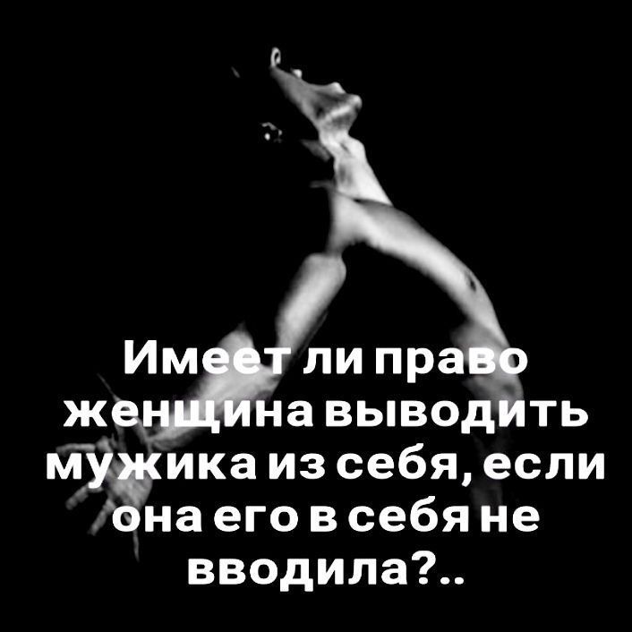 Имеет ли право Женщина выводить мужика из себя, если она его в себя не вводила?..