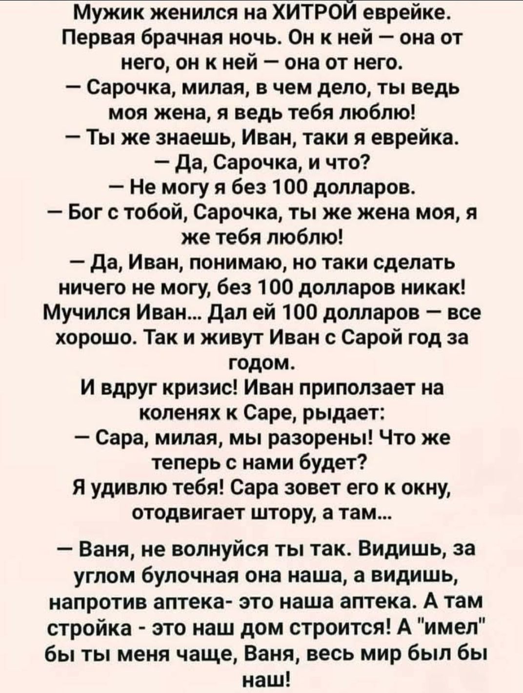 Мужик женился на ХИТРОЙ еврейке.
Первая брачная ночь. Он к ней — она от него, он к ней — она от него.
— Сарочка, милая, в чем дело, ты ведь моя жена, я ведь тебя люблю!
— Ты же знаешь, Иван, ага ты я еврея.
— Да, Сарочка, и что?
— Не могу я без 100 долларов.
— Бог с тобой, Сарачка, ты же жена моя, я же тебя люблю!
— Да, Иван, понимаю, но таки сдела