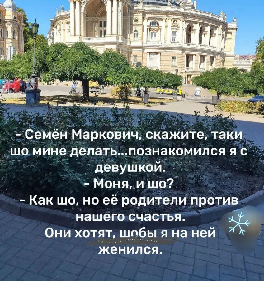 - Семён Маркович, скажите, таки шо мне делать... познакомился я с девушкой.
- Моня, и шо?
- Как шо, но её родители против нашего счастья.
Они хотят, чтобы я на ней женился.