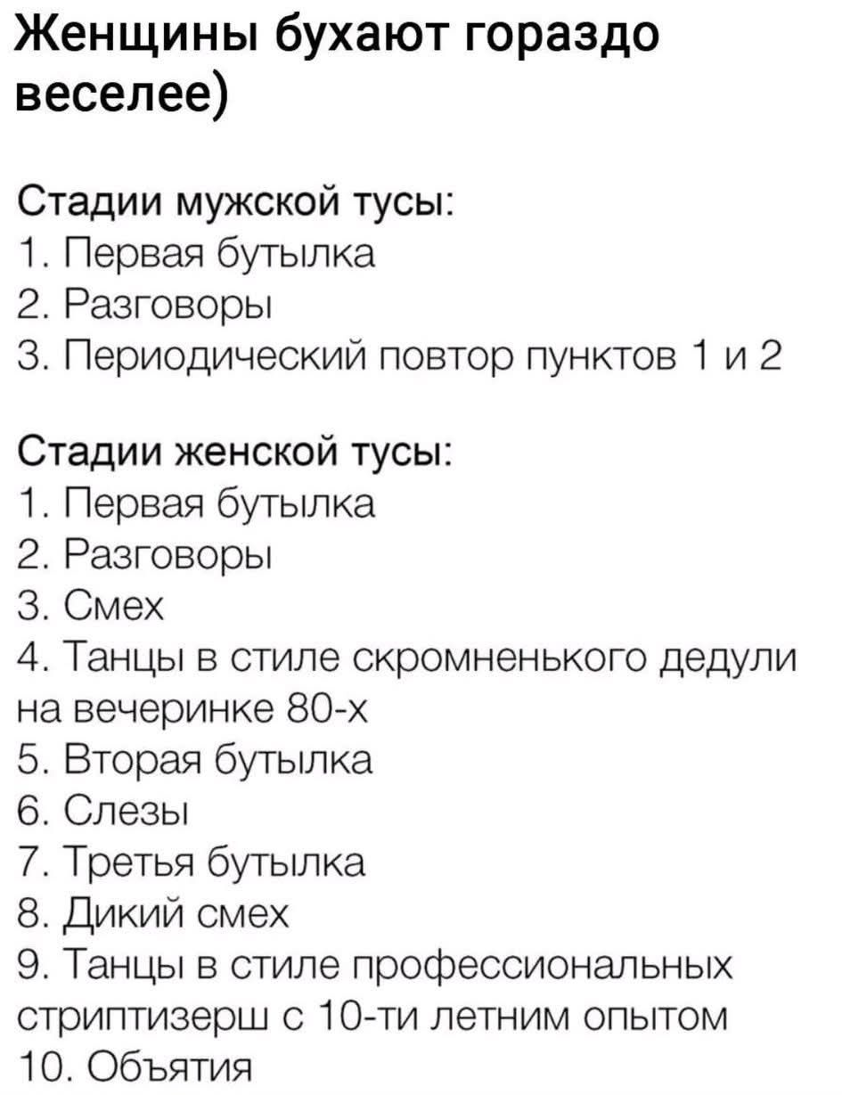 Женщины бухают гораздо веселее)

Стадии мужской тусЫ:
1. Первая бутылка
2. Разговоры
3. Периодический повтор пунктов 1 и 2

Стадии женской тусЫ:
1. Первая бутылка
2. Разговоры
3. Смех
4. Танцы в стиле скромненького дедули на вечеринке 80-x
5. Вторая бутылка
6. Слезы
7. Третья бутылка
8. Дикий смех
9. Танцы в стиле профессиональных стриптизерш с 10-