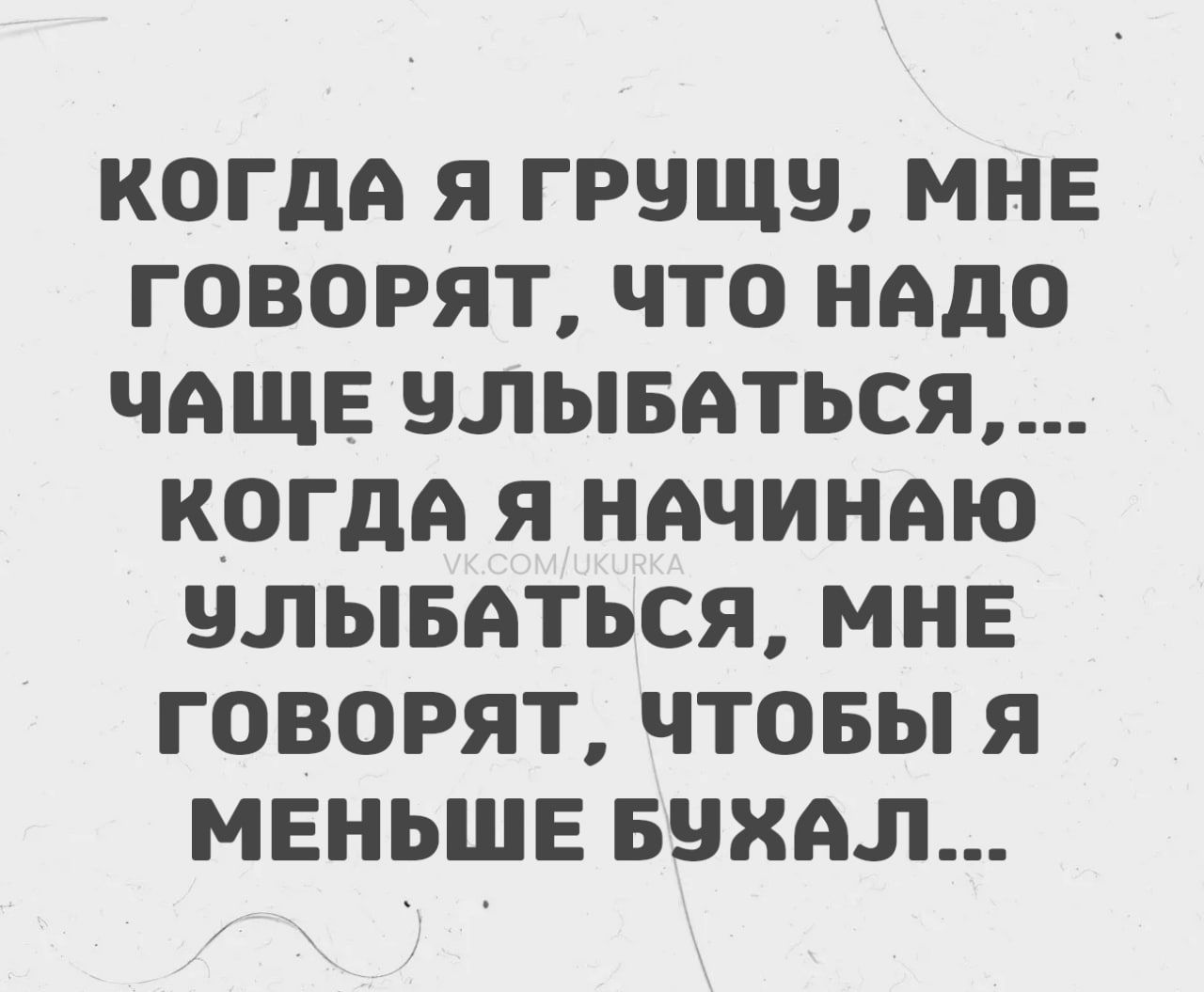 КОГДА Я ГРУЩУ, МНЕ ГОВОРЯТ, ЧТО НАДО ЧАЩЕ УЛЫБЫВАТЬСЯ,...
КОГДА Я НАЧИНАЮ УЛЫБАТЬСЯ, МНЕ ГОВОРЯТ, ЧТОБЫ Я МЕНЬШЕ БУХАЛ...