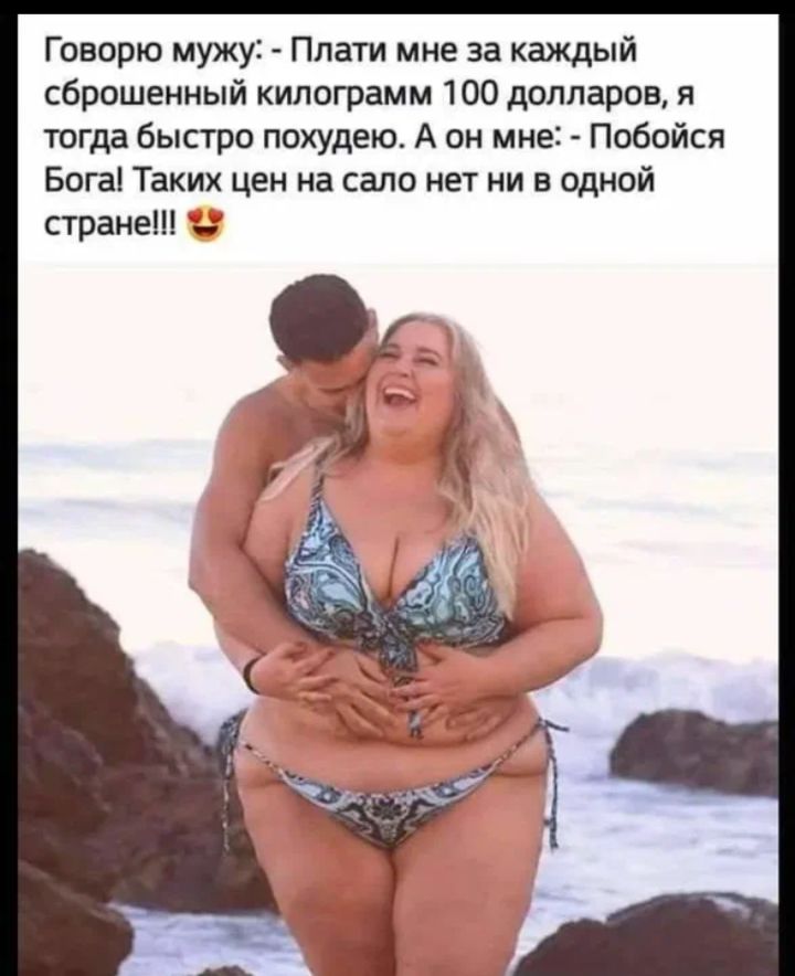 Говорю мужу: - Плати мне за каждый сброшенный килограмм 100 долларов, я тогда быстро похудею. А он мне: - Побойся Бога! Таких цен на сало нет ни в одной стране!!!