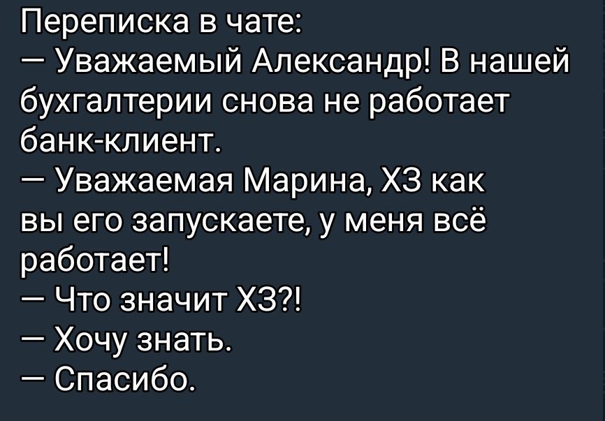 Переписка в чате:\n— Уважаемый Александр! В нашей бухгалтерии снова не работает банк-клиент.\n— Уважаемая Марина, ХЗ как вы его запускаете, у меня всё работает!\n— Что значит ХЗ?!\n— Хочу знать.\n— Спасибо.
