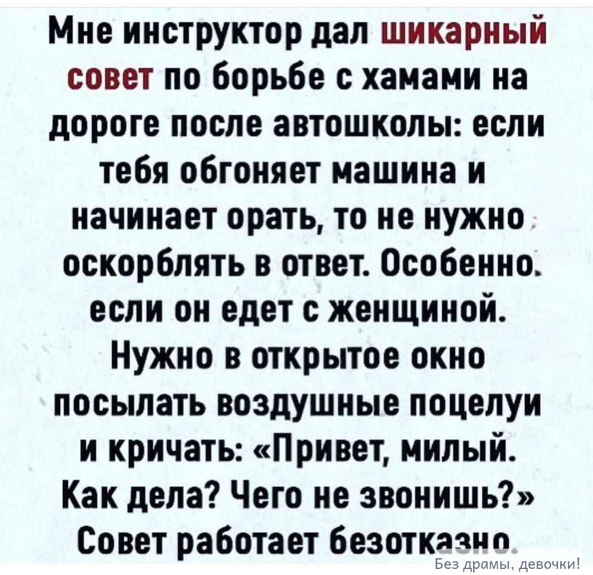 Мне инструктор дал шикарный совет по борьбе с хамами на дороге после автошколы: если тебя обгоняет машина и начинает орать, то не нужно оскорблять в ответ. Особенно если он едет с женщиной. Нужно в открытое окно посылать воздушные поцелуи и кричать: «Привет, милый. Как дела? Чего не звонишь?» Совет работает безотказно. Без драмы, девочки!