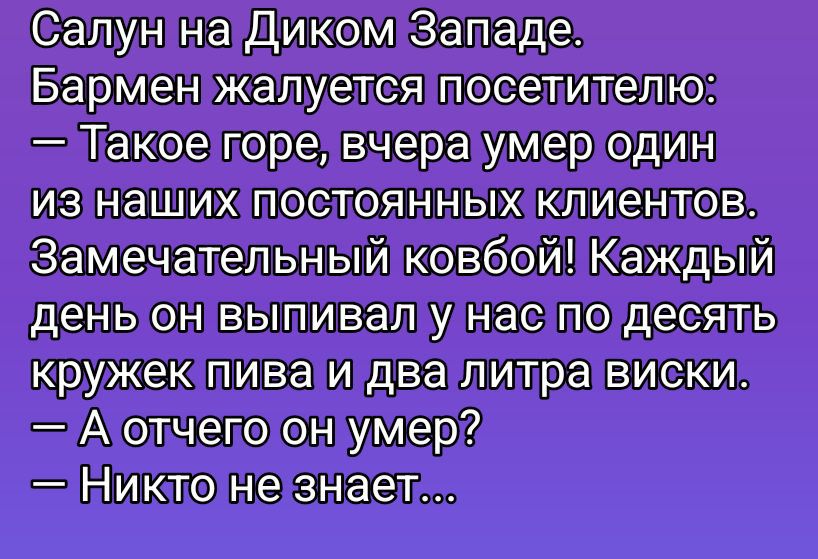 Салют на Диком Западе. Бармен жалуется посетителю:\n— Такое горе, вчера умер один из наших постоянных клиентов.\nЗамечательный ковбой! Каждый день он выпивал у нас по десять кружек пива и два литра виски.\n— А отчего он умер?\n— Никто не знает...