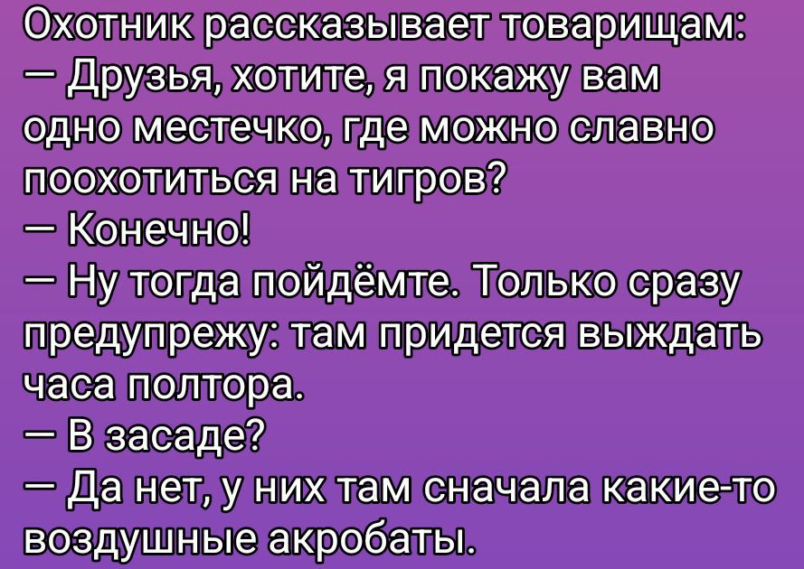 Охотник рассказывает товарищам:\n— Друзья, хотите, я покажу вам одно местечко, где можно славно поохотиться на тигров?\n— Конечно!\n— Ну тогда пойдем. Только сразу предупрежу: там придется выждать часа полтора.\n— В засада?\n— Да нет, у них там сначала какие-то воздушные акробаты.