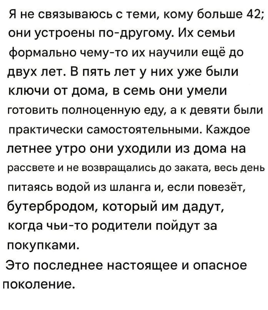 Я не связЫваюсь с теми, кому больше 42; они устроены по-другому. Их семьи формально чему-то их научили ещё до двух лет. В пять лет у них уже были ключи от дома, в семь они умели готовить полноценную еду, а к девяти были практически самостоятельными. Каждое летнее утро они уходили из дома на рассвете и не возвращались до заката, весь день питаясь во
