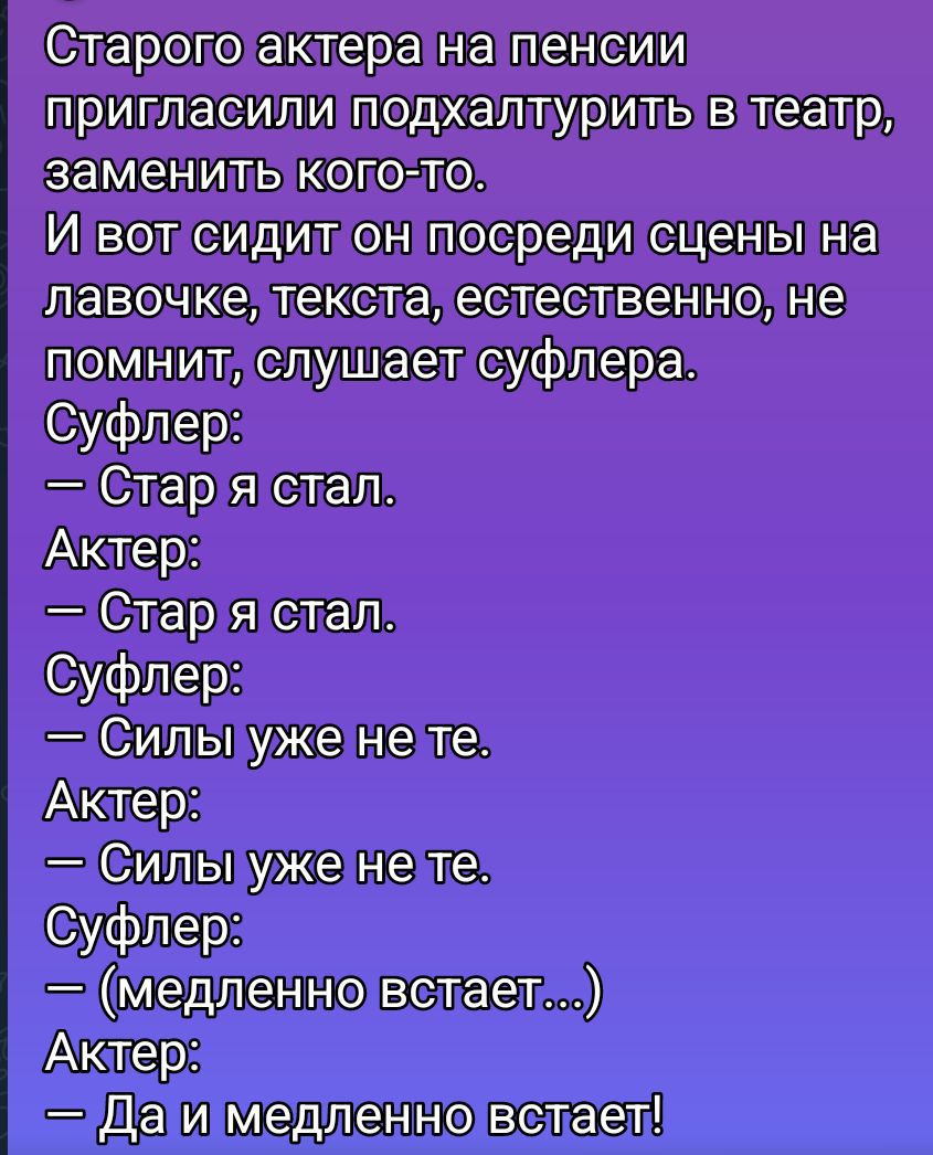 Старого актера на пенсии пригласили подхалтурить в театр, заменить кого-то. И вот сидит он посреди сцены на лавочке, текста, естественно, не помнит, слушает суфлера. Суфлер:
— Стар я стал.
Актер:
— Стар я стал.
Суфлер:
— Силы уже не те.
Актер:
— Силы уже не те.
Суфлер:
— (медленно встает...)
Актер:
— Да и медленно встаёт!