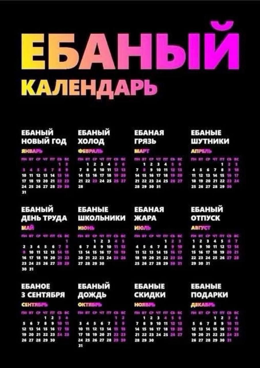 ЕБАНЫЙ КАЛЕНДАРЬ\nЕБАНЫЙ НОВЫЙ ГОД  ЕБАНЫЙ ХОЛОД  ЕБАНАЯ ГРЯЗЬ  ЕБАНЫЕ ШУТНИКИ\nЕБАНОЕ ДЕНЬ ТРУДА  ЕБАНЫЕ ШКОЛЬНИКИ  ЕБАНАЯ ЖАРА  ЕБАНЫЙ ОТПУСК\nЕБАНОЕ 3 СЕНТЯБРЯ  ЕБАНЫЙ ДОЖДЬ  ЕБАНЫЕ СКИДКИ  ЕБАНЫЕ ПОДАРКИ