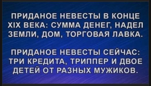 ПРИДАНОЕ НЕВЕСТЫ В КОНЦЕ XIX ВЕКА: СУММА ДЕНЕГ, НАДЕЛ ЗЕМЛИ, ДОМ, ТОРГОВАЯ ЛАВКА.
ПРИДАНОЕ НЕВЕСТЫ СЕЙЧАС: ТРИ КРЕДИТА, ТРИППЕР И ДВОЕ ДЕТЕЙ ОТ РАЗНЫХ МУЖИКОВ.