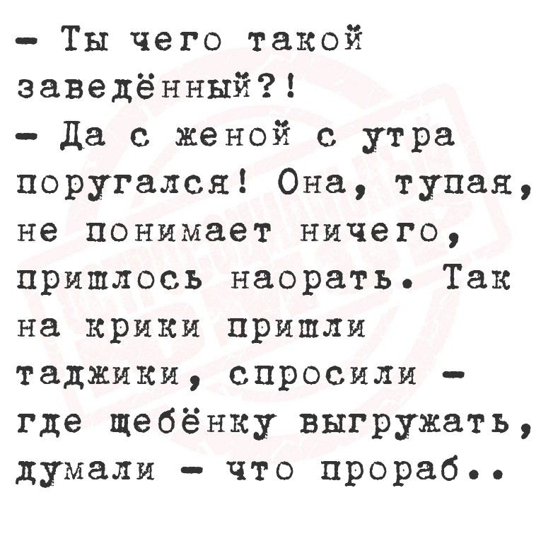 - Ты чего такой заведённый?!
- Да с женой с утра поругался! Она, тупая, не понимает ничего, пришлось наорать. Так на крики пришли таджики, спросили - где ребёнку выгружать, думали - что прораб..
