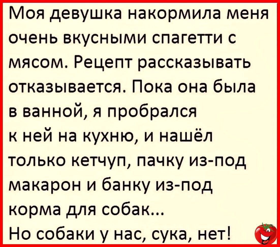 Моя девушка накорммила меня очень вкусными спагетти с мясом. Рецепт рассказывать отказывается. Пока она была в ванной, я пробрался к ней на кухню, и нашёл только кетчуп, пачку из-под макарон и банку из-под корма для собак... Но собаки у нас, сука, нет!