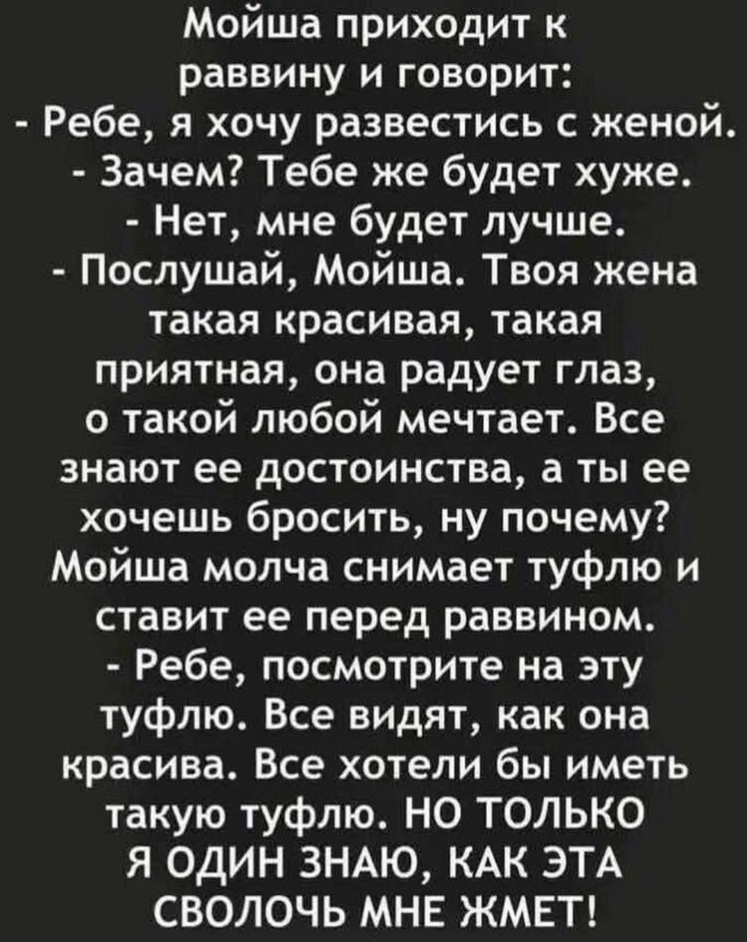 Мойша подходит к раввину и говорит:
- Ребе, я хочу развестись с женой.
- Зачем? Тебе же будет хуже.
- Нет, мне будет лучше.
- Послушай, Мойша. Твоя жена такая красивая, такая приятная, она радует глаз, о такой любой мечтает. Все знают ее достоинства, а ты ее хочешь бросить, ну почему?!
Мойша молча снимает туфлю и ставит ее перед раввином.
- Ребе, п