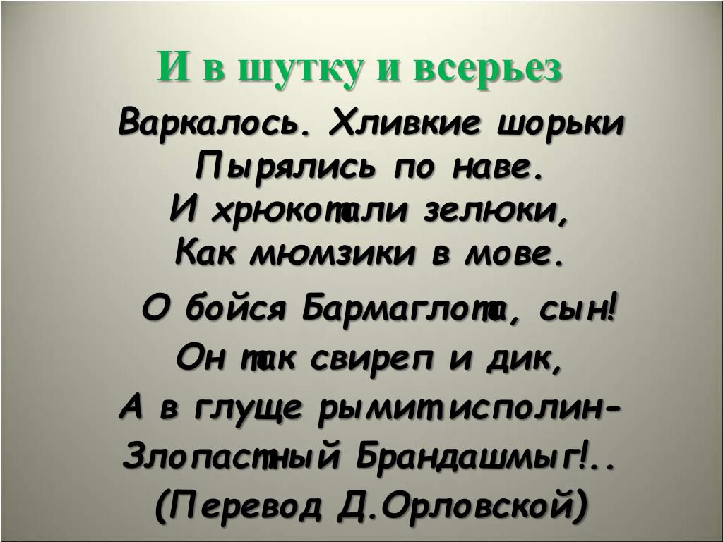 И в шутку и всерьез
Варкалось. Хливкие шорьки
Пырялись по наве.
И хрюкопти зелюки,
Как мьюзики в мове.
О бойса Бармаглоп, сын!
Он так свиреп и дик,
А в глуше рымитисполи-
Злопастный Брандашмыг!
(Перевод Д. Орловской)