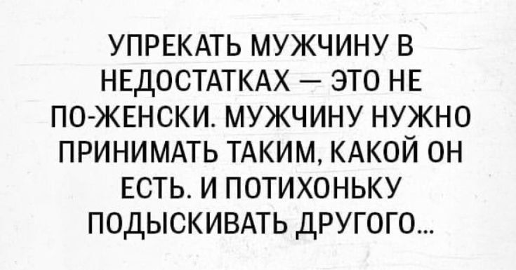 УПРЕКАТЬ МУЖЧИНУ В НЕДОСТАТКАХ — ЭТО НЕ ПО-ЖЕНСКИ. МУЖЧИНУ НУЖНО ПРИНИМАТЬ ТАКИМ, КАКОЙ ОН ЕСТЬ. И ПОТИХОНЬКУ ПОДЫСКИВАТЬ ДРУГОГО...